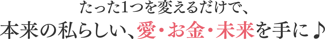 たった1つを変えるだけで、本来の私らしい、愛・お金・未来を手に♪
