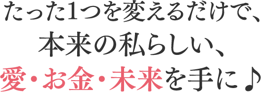 たった1つを変えるだけで、本来の私らしい、愛・お金・未来を手に♪